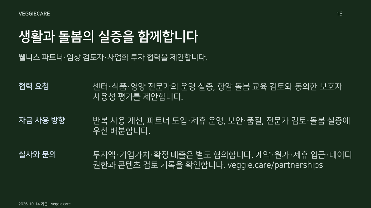 생활과 돌봄의 실증을 함께합니다. 웰니스 파트너·임상 검토자·사업화 투자 협력을 제안합니다.. 협력 요청: 센터·식품·영양 전문가의 운영 실증, 항암 돌봄 교육 검토와 동의한 보호자 사용성 평가를 제안합니다.. 자금 사용 방향: 반복 사용 개선, 파트너 도입·제휴 운영, 보안·품질, 전문가 검토·돌봄 실증에 우선 배분합니다.. 실사와 문의: 투자액·기업가치·확정 매출은 별도 협의합니다. 계약·원가·제휴 입금·데이터 권한과 콘텐츠 검토 기록을 확인합니다. veggie.care/partnerships. 